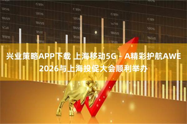兴业策略APP下载 上海移动5G－A精彩护航AWE2026与上海投促大会顺利举办