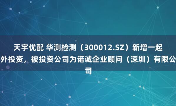 天宇优配 华测检测（300012.SZ）新增一起对外投资，被投资公司为诺诚企业顾问（深圳）有限公司