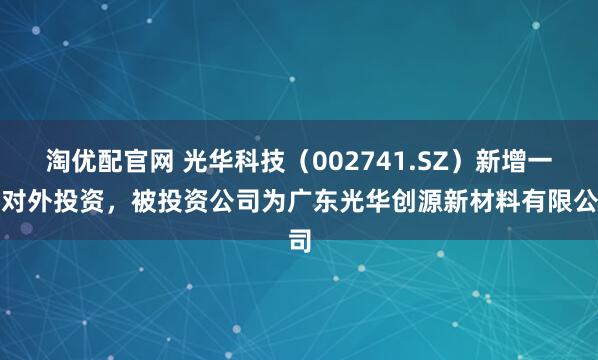 淘优配官网 光华科技（002741.SZ）新增一起对外投资，被投资公司为广东光华创源新材料有限公司