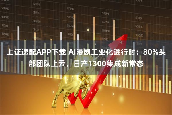 上证速配APP下载 AI漫剧工业化进行时：80%头部团队上云，日产1300集成新常态