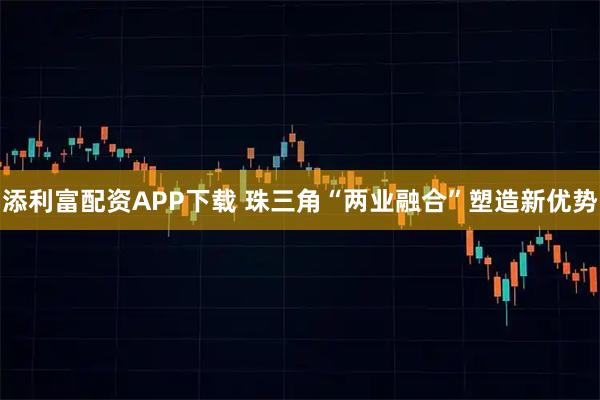 添利富配资APP下载 珠三角“两业融合”塑造新优势