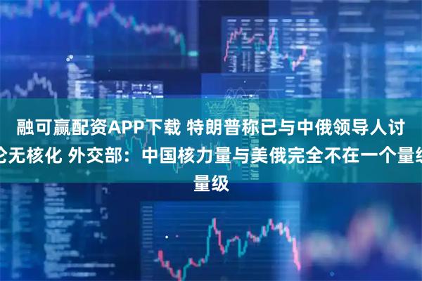 融可赢配资APP下载 特朗普称已与中俄领导人讨论无核化 外交部：中国核力量与美俄完全不在一个量级