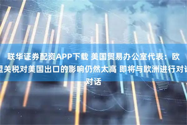 联华证券配资APP下载 美国贸易办公室代表：欧盟关税对美国出口的影响仍然太高 即将与欧洲进行对话