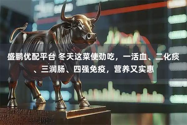 盛鹏优配平台 冬天这菜使劲吃，一活血、二化痰、三润肠、四强免疫，营养又实惠