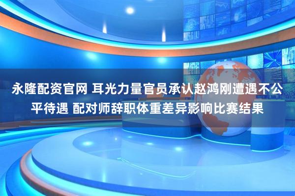 永隆配资官网 耳光力量官员承认赵鸿刚遭遇不公平待遇 配对师辞职体重差异影响比赛结果