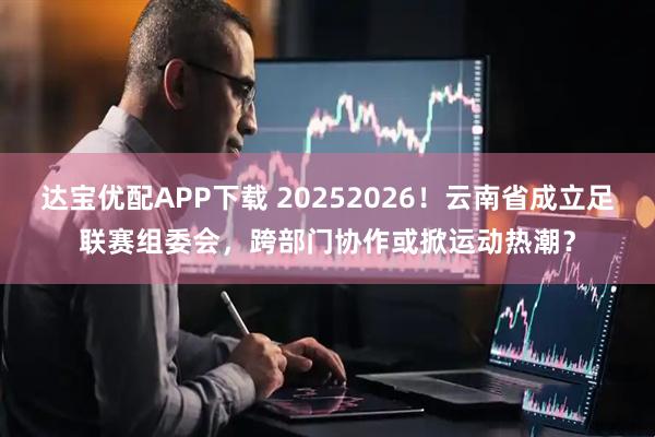 达宝优配APP下载 20252026！云南省成立足联赛组委会，跨部门协作或掀运动热潮？