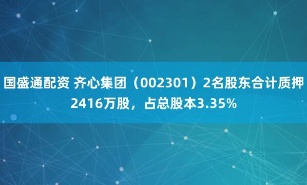 国盛通配资 齐心集团（002301）2名股东合计质押2416万股，占总股本3.35%