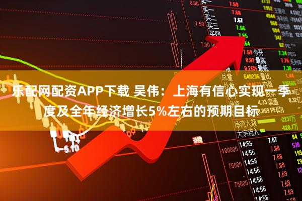 乐配网配资APP下载 吴伟：上海有信心实现一季度及全年经济增长5%左右的预期目标
