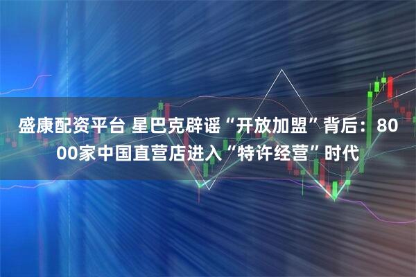 盛康配资平台 星巴克辟谣“开放加盟”背后：8000家中国直营店进入“特许经营”时代