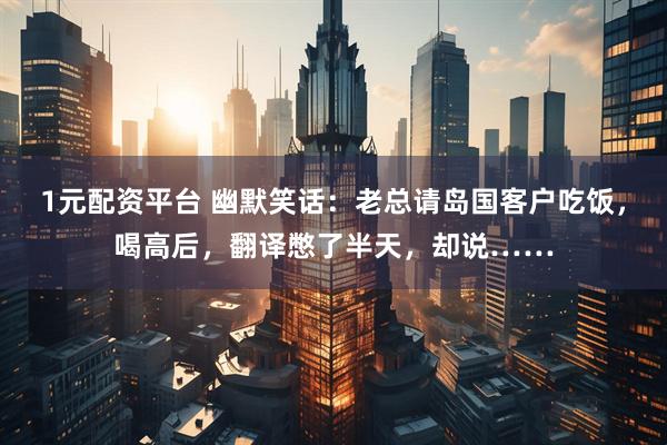 1元配资平台 幽默笑话：老总请岛国客户吃饭，喝高后，翻译憋了半天，却说……