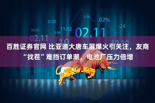 百胜证券官网 比亚迪大唐车展爆火引关注，友商“找茬”难挡订单潮，电池厂压力倍增