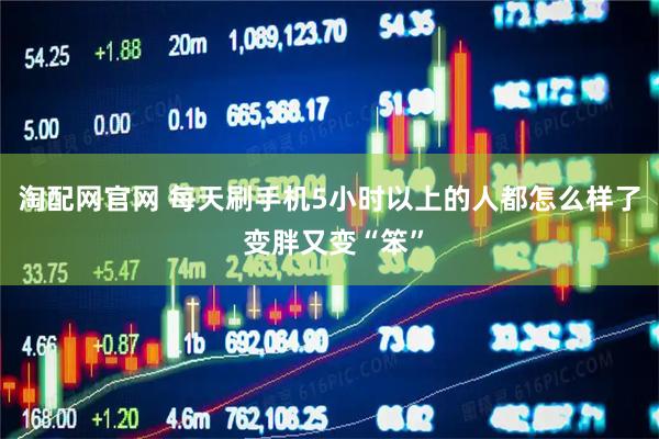 淘配网官网 每天刷手机5小时以上的人都怎么样了 变胖又变“笨”
