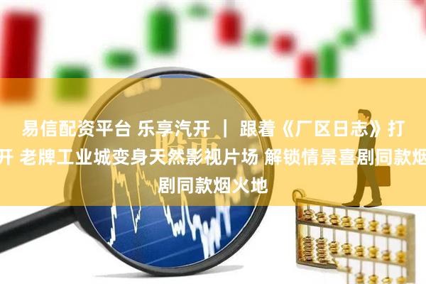 易信配资平台 乐享汽开 ｜ 跟着《厂区日志》打卡汽开 老牌工业城变身天然影视片场 解锁情景喜剧同款烟火地