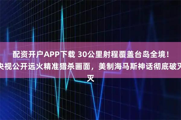 配资开户APP下载 30公里射程覆盖台岛全境！央视公开远火精准猎杀画面，美制海马斯神话彻底破灭
