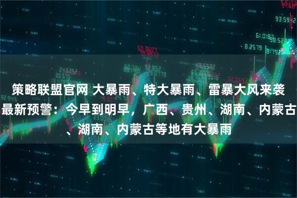 策略联盟官网 大暴雨、特大暴雨、雷暴大风来袭！中央气象台最新预警：今早到明早，广西、贵州、湖南、内蒙古等地有大暴雨