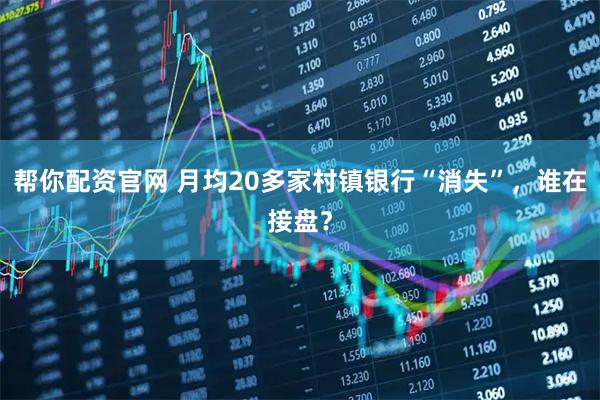 帮你配资官网 月均20多家村镇银行“消失”,谁在接盘?