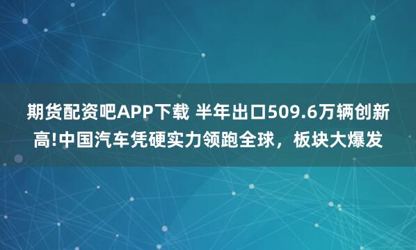 期货配资吧APP下载 半年出口509.6万辆创新高!中国汽车凭硬实力领跑全球,板块大爆发