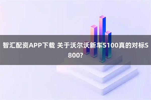 智汇配资APP下载 关于沃尔沃新车S100真的对标S800?
