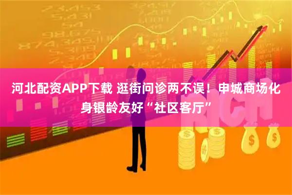 河北配资APP下载 逛街问诊两不误！申城商场化身银龄友好“社区客厅”