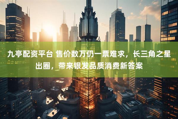 九亭配资平台 售价数万仍一票难求，长三角之星出圈，带来银发品质消费新答案