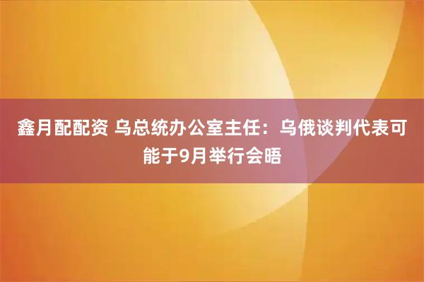 鑫月配配资 乌总统办公室主任：乌俄谈判代表可能于9月举行会晤