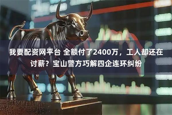 我要配资网平台 全额付了2400万，工人却还在讨薪？宝山警方巧解四企连环纠纷