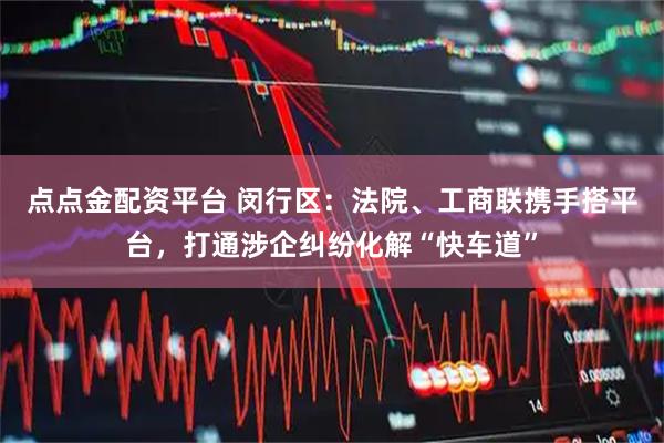 点点金配资平台 闵行区：法院、工商联携手搭平台，打通涉企纠纷化解“快车道”