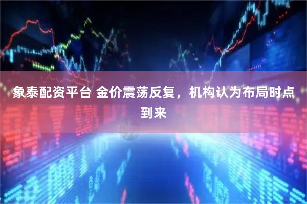 象泰配资平台 金价震荡反复，机构认为布局时点到来